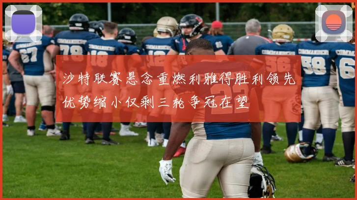 沙特联赛悬念重燃利雅得胜利领先优势缩小仅剩三轮争冠在望