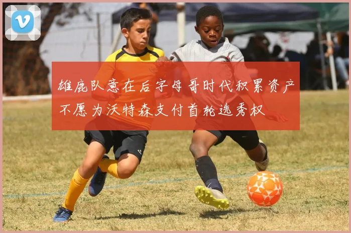 雄鹿队意在后字母哥时代积累资产不愿为沃特森支付首轮选秀权