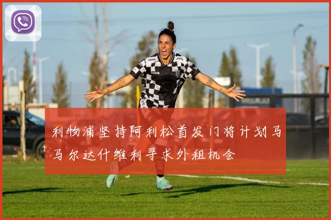 利物浦坚持阿利松首发门将计划马马尔达什维利寻求外租机会