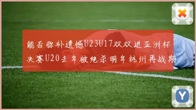 能否弥补遗憾U23U17双双进亚洲杯决赛U20去年被绝杀明年杭州再战期待辉煌