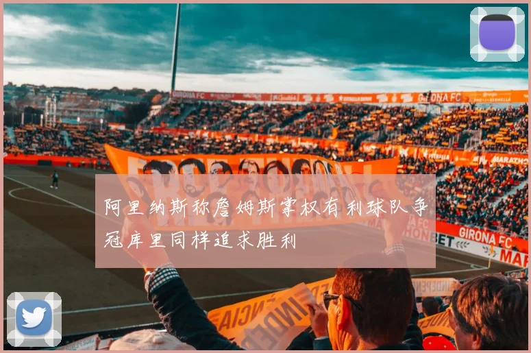 阿里纳斯称詹姆斯掌权有利球队争冠库里同样追求胜利
