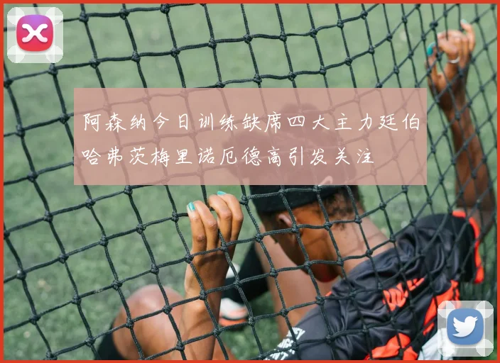 阿森纳今日训练缺席四大主力廷伯哈弗茨梅里诺厄德高引发关注