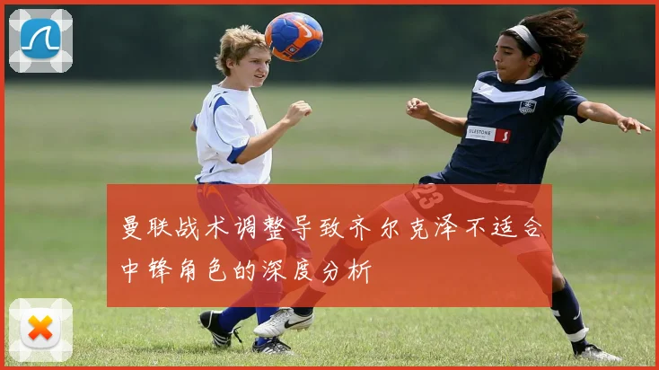 曼联战术调整导致齐尔克泽不适合中锋角色的深度分析
