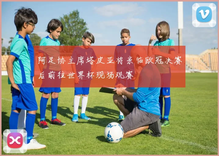 阿足协主席塔皮亚将亲临欧冠决赛后前往世界杯现场观赛