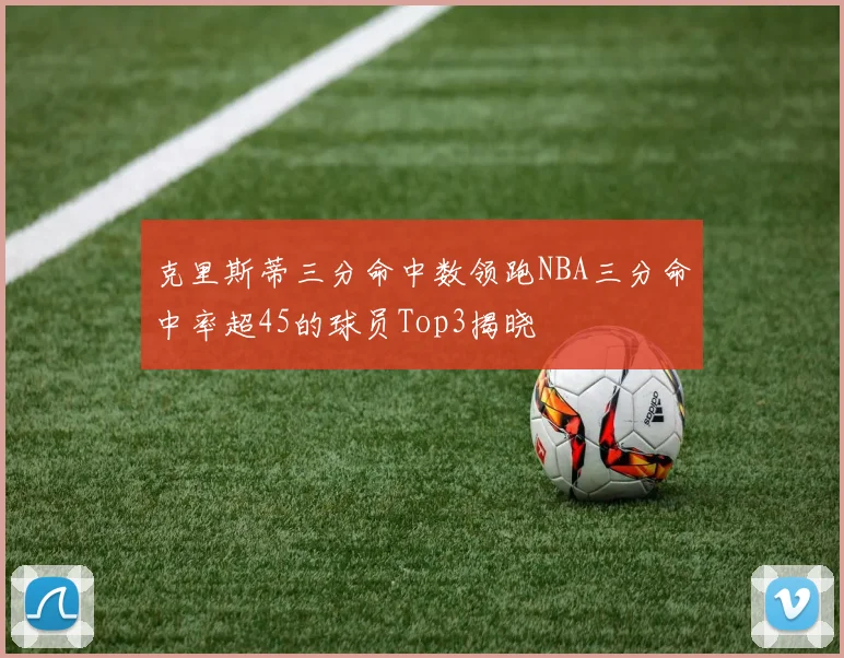 克里斯蒂三分命中数领跑NBA三分命中率超45的球员Top3揭晓