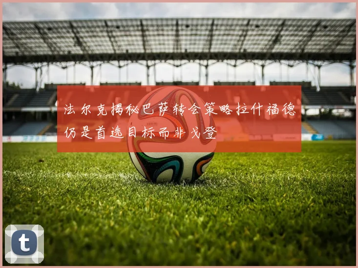 法尔克揭秘巴萨转会策略拉什福德仍是首选目标而非戈登