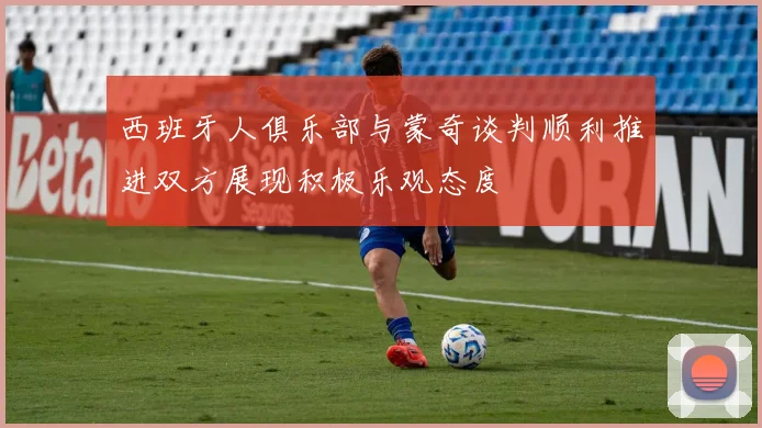 西班牙人俱乐部与蒙奇谈判顺利推进双方展现积极乐观态度