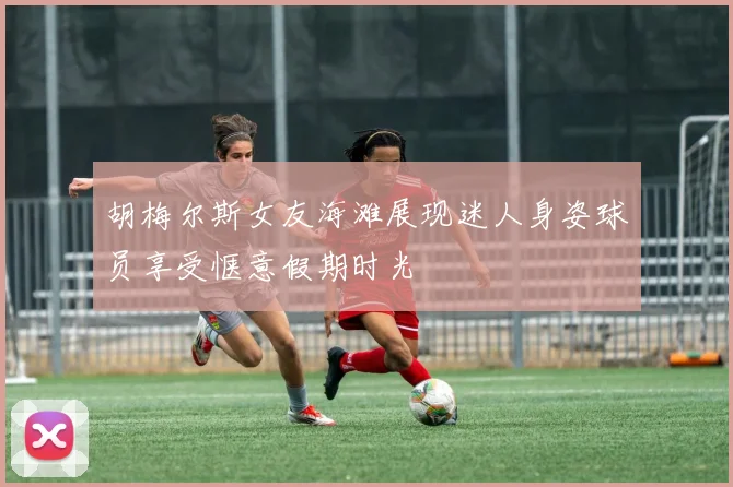 胡梅尔斯女友海滩展现迷人身姿球员享受惬意假期时光