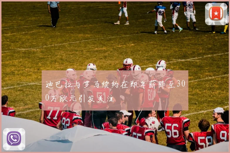 迪巴拉与罗马续约在即年薪降至300万欧元引发关注