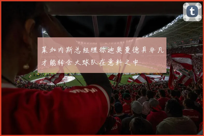 莱加内斯总经理称迪奥曼德具非凡才能转会大球队在意料之中