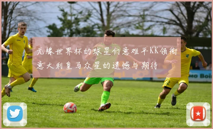 无缘世界杯的球星们意难平KK领衔意大利皇马众星的遗憾与期待