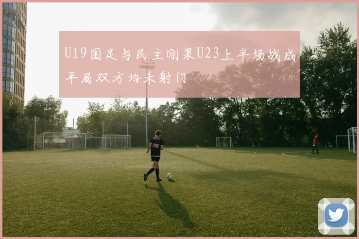 U19国足与民主刚果U23上半场战成平局双方均未射门