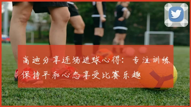 高迪分享连场进球心得：专注训练保持平和心态享受比赛乐趣