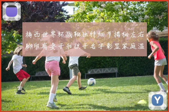梅西世界杯战靴独特细节揭秘左右脚印有妻子和孩子名字彰显家庭温暖
