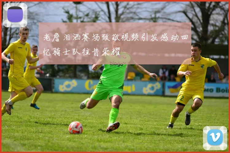 老詹泪洒赛场致敬视频引发感动回忆骑士队往昔荣耀