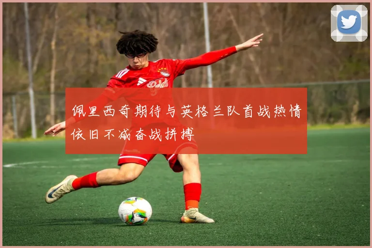 佩里西奇期待与英格兰队首战热情依旧不减奋战拼搏