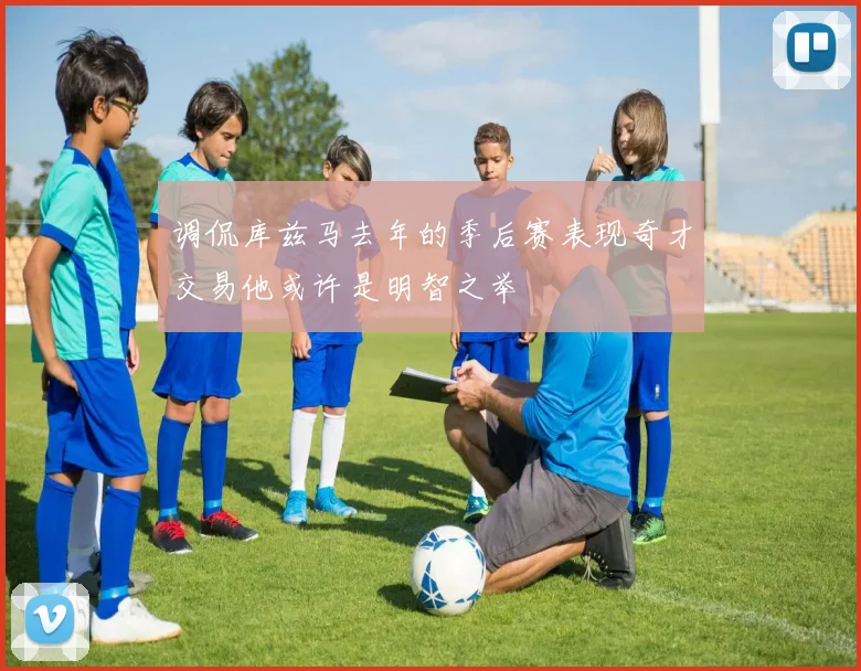 调侃库兹马去年的季后赛表现奇才交易他或许是明智之举