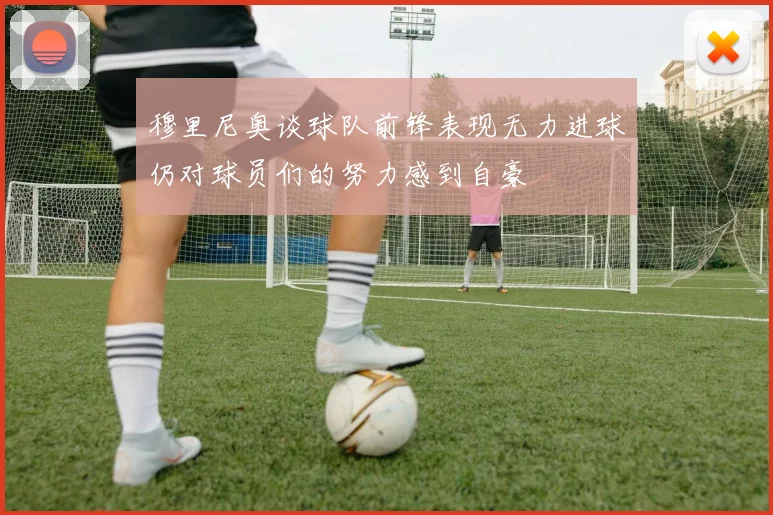 穆里尼奥谈球队前锋表现无力进球仍对球员们的努力感到自豪