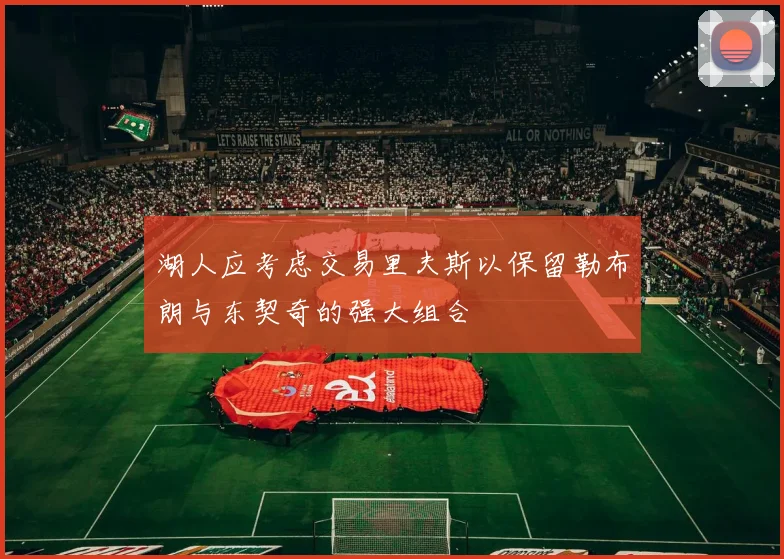 湖人应考虑交易里夫斯以保留勒布朗与东契奇的强大组合