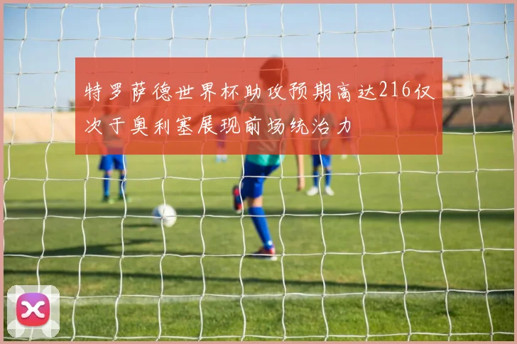 特罗萨德世界杯助攻预期高达216仅次于奥利塞展现前场统治力