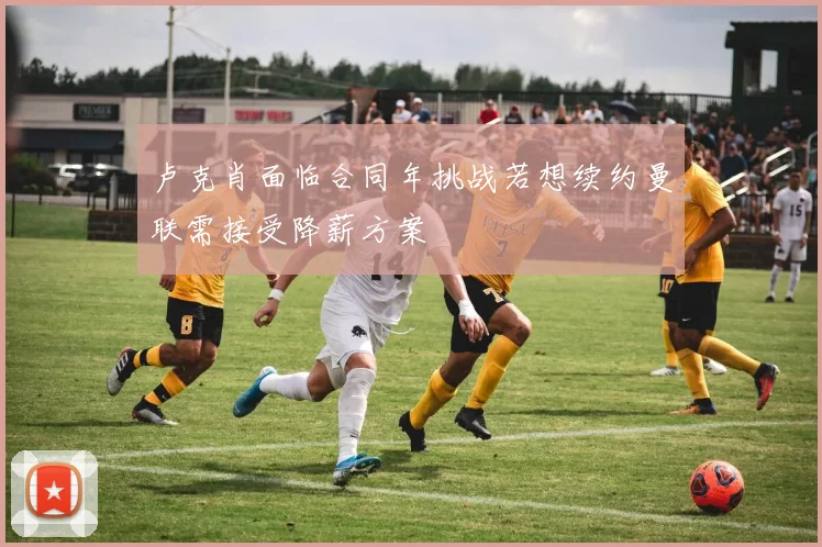卢克肖面临合同年挑战若想续约曼联需接受降薪方案
