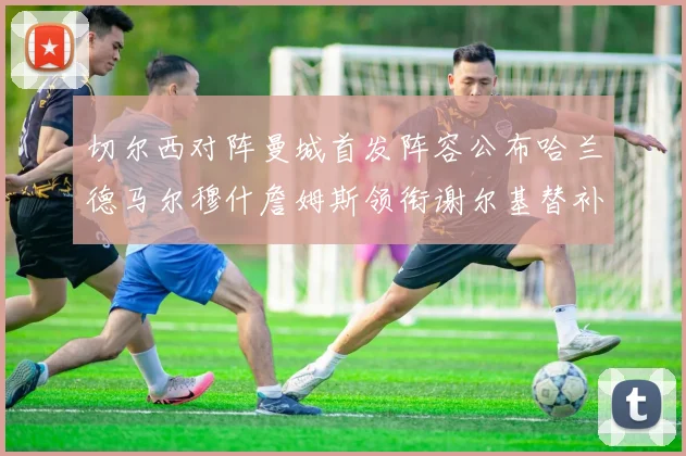 切尔西对阵曼城首发阵容公布哈兰德马尔穆什詹姆斯领衔谢尔基替补出战