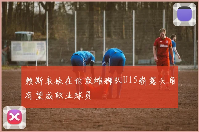 赖斯表妹在伦敦雌狮队U15崭露头角有望成职业球员