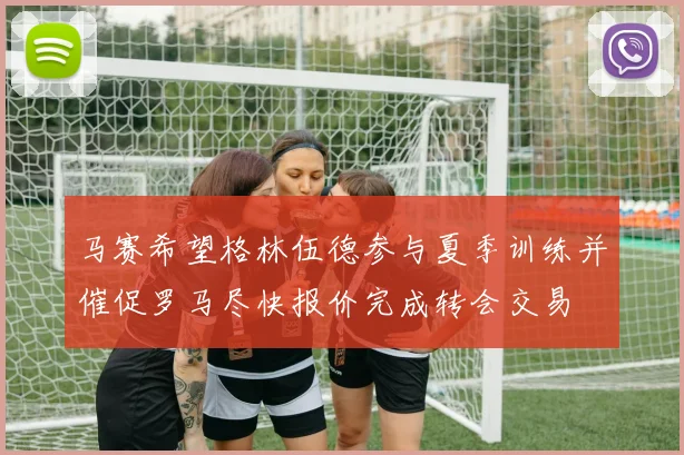 马赛希望格林伍德参与夏季训练并催促罗马尽快报价完成转会交易