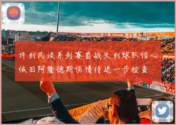 许利民谈系列赛首战失利球队信心依旧阿隆德斯伤情待进一步检查