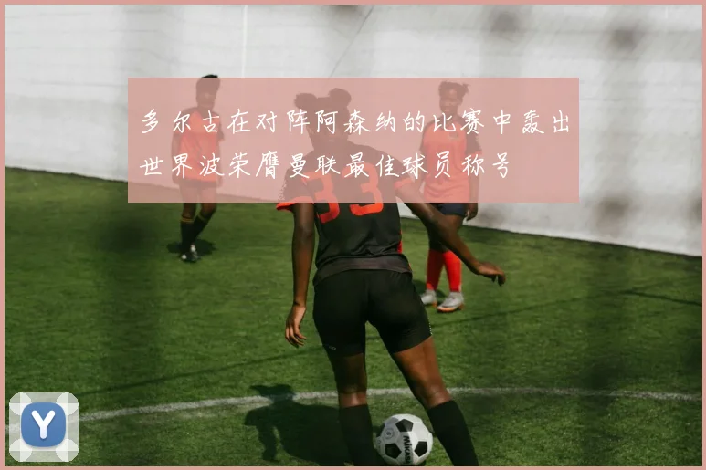 多尔古在对阵阿森纳的比赛中轰出世界波荣膺曼联最佳球员称号