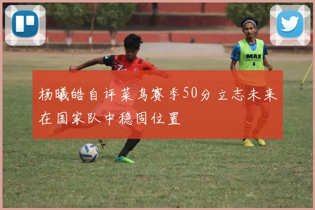 杨曦皓自评菜鸟赛季50分立志未来在国家队中稳固位置