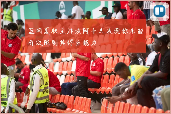 篮网夏联主帅谈阿卡夫表现称未能有效限制其得分能力