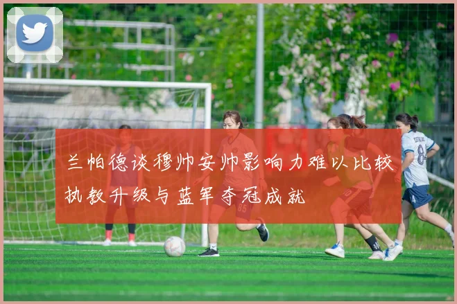 兰帕德谈穆帅安帅影响力难以比较执教升级与蓝军夺冠成就